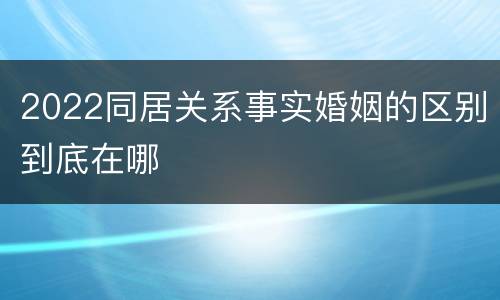2022同居关系事实婚姻的区别到底在哪