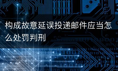 构成故意延误投递邮件应当怎么处罚判刑
