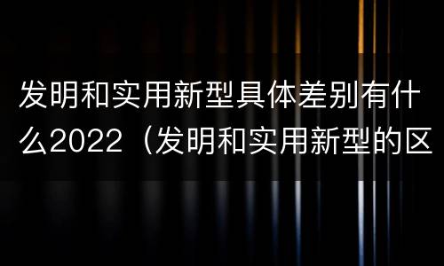 发明和实用新型具体差别有什么2022（发明和实用新型的区别举例）