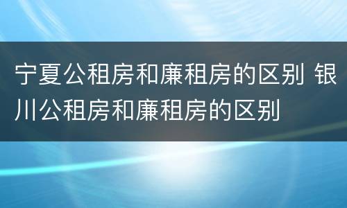 宁夏公租房和廉租房的区别 银川公租房和廉租房的区别