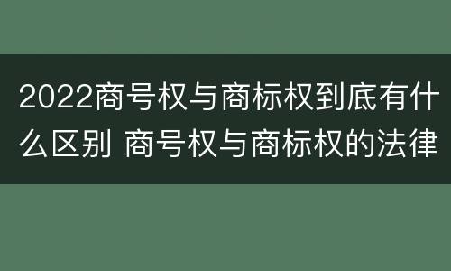 2022商号权与商标权到底有什么区别 商号权与商标权的法律冲突与解决