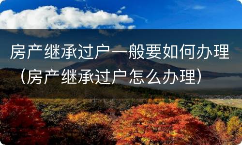 房产继承过户一般要如何办理（房产继承过户怎么办理）