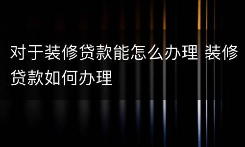 对于装修贷款能怎么办理 装修贷款如何办理