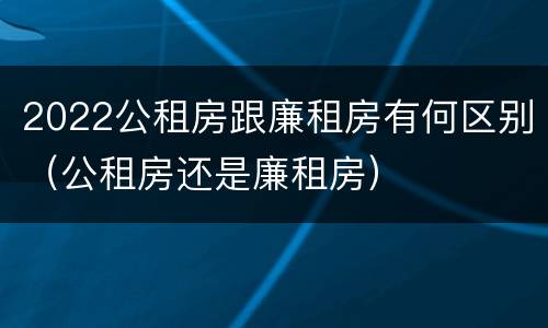 2022公租房跟廉租房有何区别（公租房还是廉租房）
