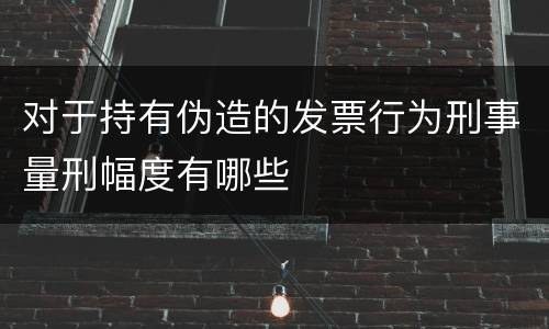 对于持有伪造的发票行为刑事量刑幅度有哪些