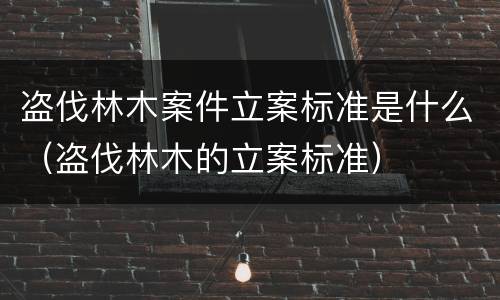 盗伐林木案件立案标准是什么（盗伐林木的立案标准）