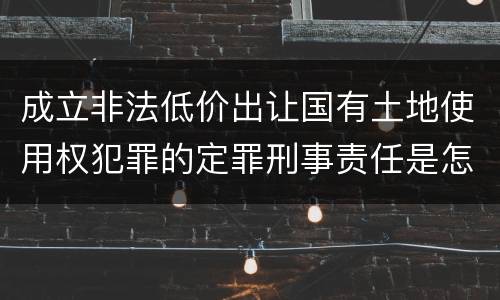 成立非法低价出让国有土地使用权犯罪的定罪刑事责任是怎样的