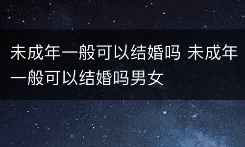 未成年一般可以结婚吗 未成年一般可以结婚吗男女