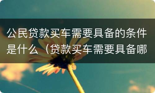 公民贷款买车需要具备的条件是什么（贷款买车需要具备哪些条件）