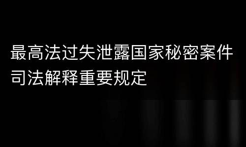 最高法过失泄露国家秘密案件司法解释重要规定