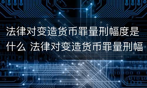 法律对变造货币罪量刑幅度是什么 法律对变造货币罪量刑幅度是什么标准