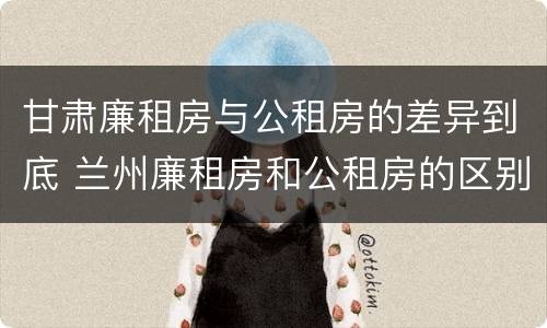 甘肃廉租房与公租房的差异到底 兰州廉租房和公租房的区别