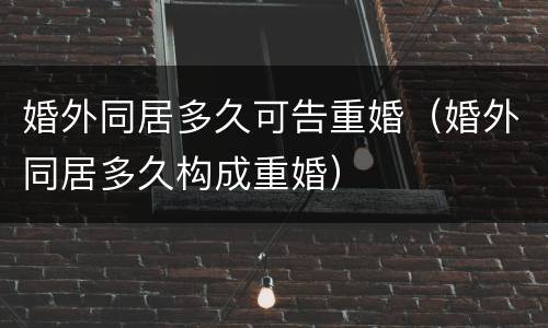 婚外同居多久可告重婚（婚外同居多久构成重婚）