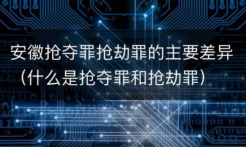 安徽抢夺罪抢劫罪的主要差异（什么是抢夺罪和抢劫罪）