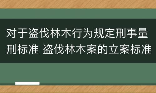 对于盗伐林木行为规定刑事量刑标准 盗伐林木案的立案标准及定罪与量刑