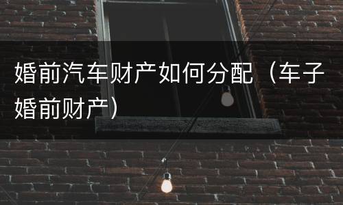 婚前汽车财产如何分配（车子婚前财产）
