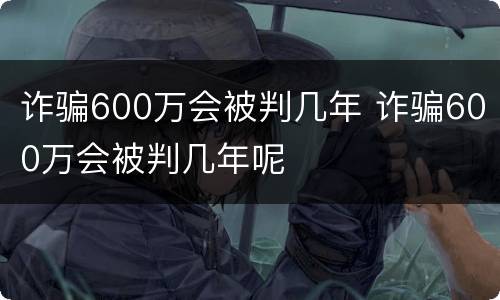 诈骗600万会被判几年 诈骗600万会被判几年呢