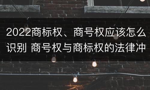 2022商标权、商号权应该怎么识别 商号权与商标权的法律冲突与解决