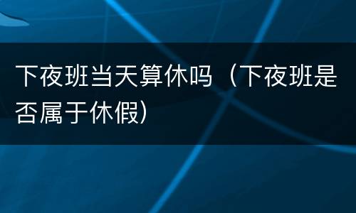 下夜班当天算休吗（下夜班是否属于休假）