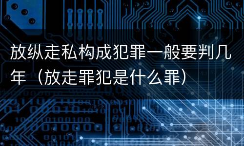 放纵走私构成犯罪一般要判几年（放走罪犯是什么罪）