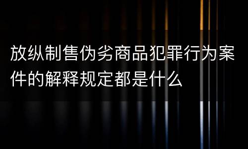 放纵制售伪劣商品犯罪行为案件的解释规定都是什么