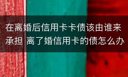 在离婚后信用卡卡债该由谁来承担 离了婚信用卡的债怎么办