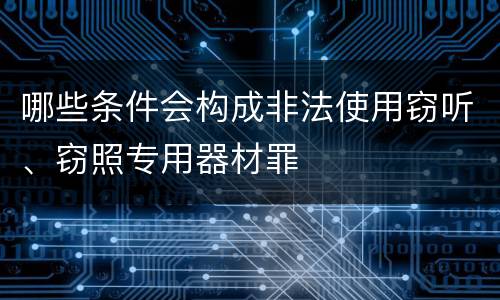 哪些条件会构成非法使用窃听、窃照专用器材罪