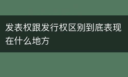 发表权跟发行权区别到底表现在什么地方