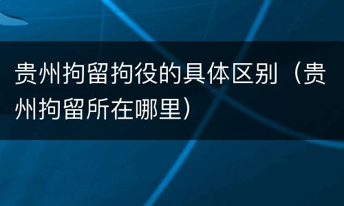 贵州拘留拘役的具体区别（贵州拘留所在哪里）