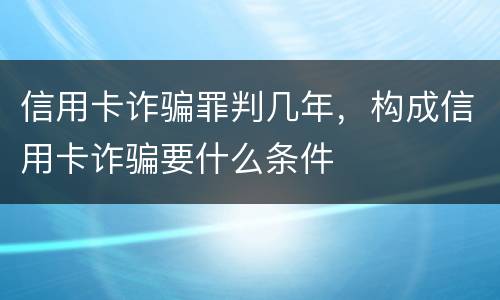 信用卡诈骗罪判几年，构成信用卡诈骗要什么条件