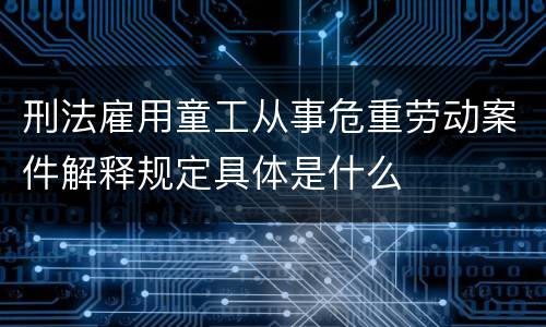 刑法雇用童工从事危重劳动案件解释规定具体是什么