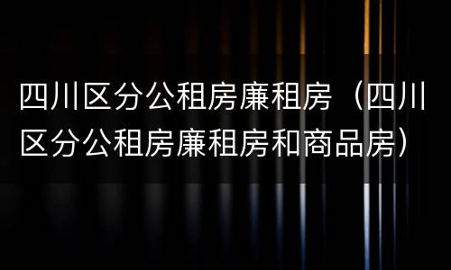 四川区分公租房廉租房（四川区分公租房廉租房和商品房）
