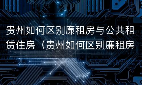 贵州如何区别廉租房与公共租赁住房（贵州如何区别廉租房与公共租赁住房的区别）