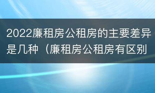 2022廉租房公租房的主要差异是几种（廉租房公租房有区别吗）