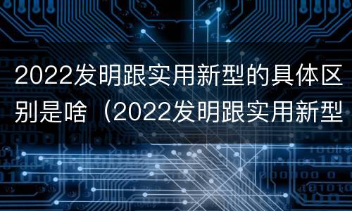 2022发明跟实用新型的具体区别是啥（2022发明跟实用新型的具体区别是啥呢）
