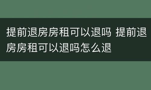 提前退房房租可以退吗 提前退房房租可以退吗怎么退