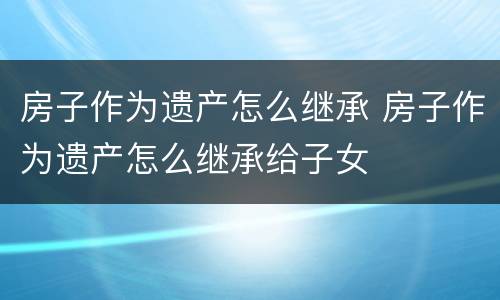房子作为遗产怎么继承 房子作为遗产怎么继承给子女