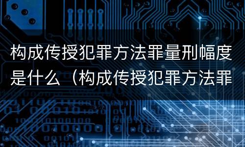 构成传授犯罪方法罪量刑幅度是什么（构成传授犯罪方法罪量刑幅度是什么意思）