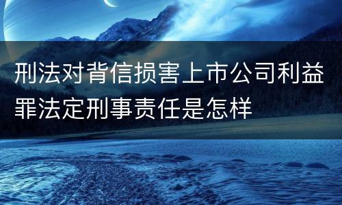 刑法对背信损害上市公司利益罪法定刑事责任是怎样