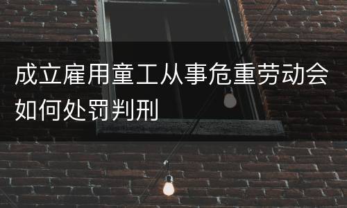 成立雇用童工从事危重劳动会如何处罚判刑