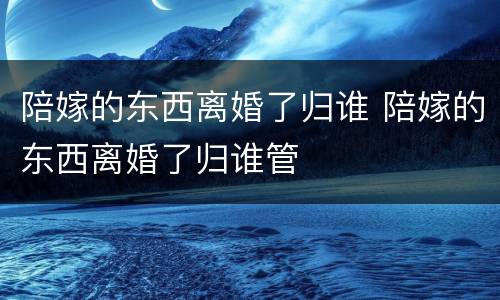 陪嫁的东西离婚了归谁 陪嫁的东西离婚了归谁管