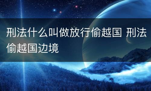 刑法什么叫做放行偷越国 刑法偷越国边境