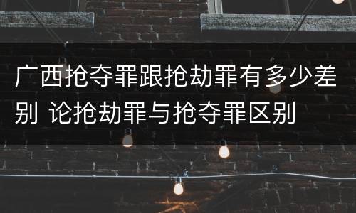 广西抢夺罪跟抢劫罪有多少差别 论抢劫罪与抢夺罪区别