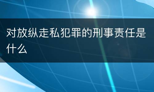 对放纵走私犯罪的刑事责任是什么