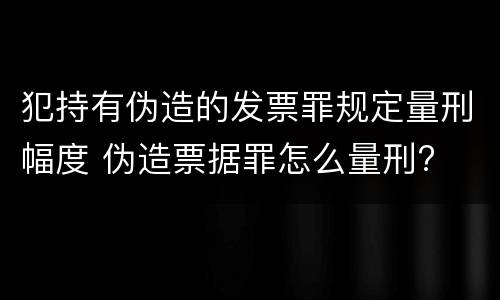 犯持有伪造的发票罪规定量刑幅度 伪造票据罪怎么量刑?