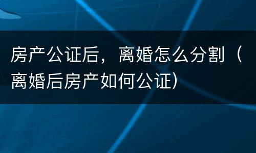 房产公证后，离婚怎么分割（离婚后房产如何公证）