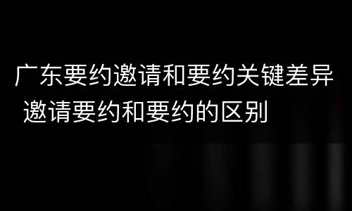 广东要约邀请和要约关键差异 邀请要约和要约的区别