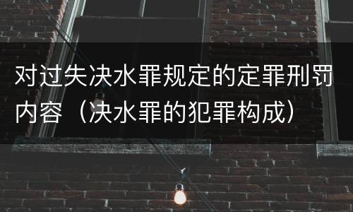 对过失决水罪规定的定罪刑罚内容（决水罪的犯罪构成）