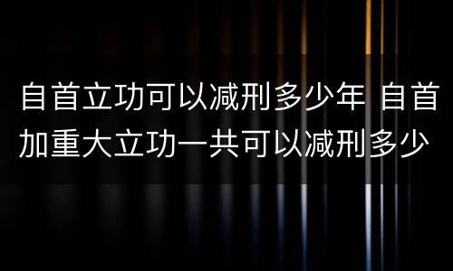 自首立功可以减刑多少年 自首加重大立功一共可以减刑多少