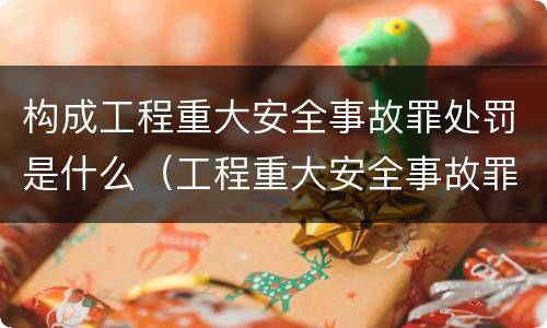 构成工程重大安全事故罪处罚是什么（工程重大安全事故罪和重大责任事故罪）
